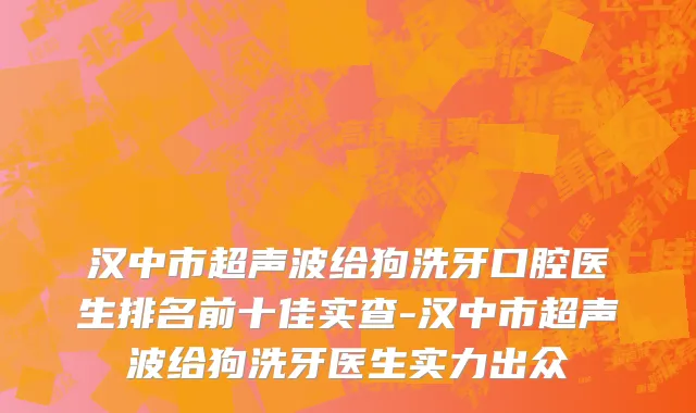 汉中市超声波给狗洗牙口腔医生排名前十佳实查-汉中市超声波给狗洗牙医生实力出众