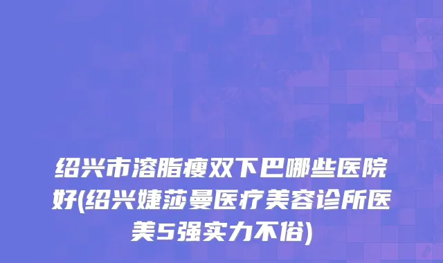 绍兴市溶脂瘦双下巴哪些医院好(绍兴婕莎曼医疗美容诊所医美5强实力不俗)