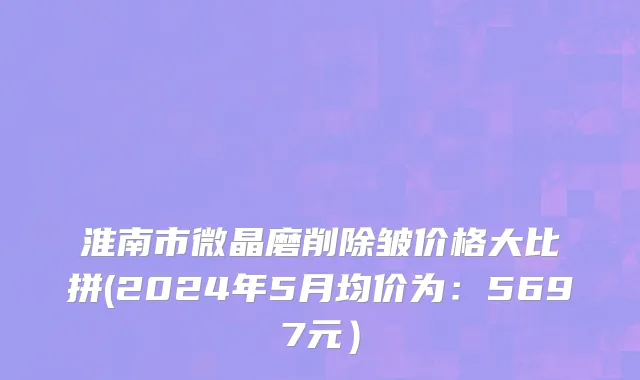 淮南市微晶磨削除皱价格大比拼(2024年5月均价为：5697元）