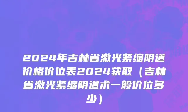 2024年吉林省激光紧缩阴道价格价位表2024获取（吉林省激光紧缩阴道术一般价位多少）