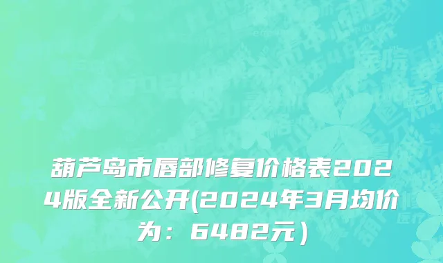 葫芦岛市唇部修复价格表2024版全新公开(2024年3月均价为：6482元）
