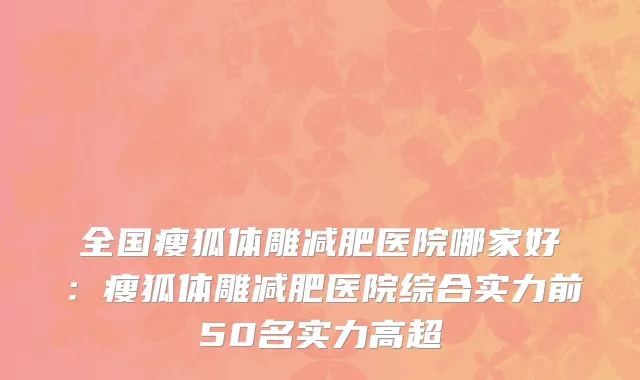 全国瘦狐体雕减肥医院哪家好：瘦狐体雕减肥医院综合实力前50名实力高超