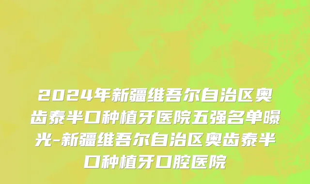 2024年新疆维吾尔自治区奥齿泰半口种植牙医院五强名单曝光-新疆维吾尔自治区奥齿泰半口种植牙口腔医院