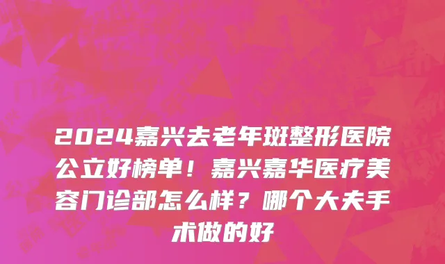 2024嘉兴去老年斑整形医院公立好榜单!嘉兴嘉华医疗美容门诊部怎么样?哪个大夫手术做的好