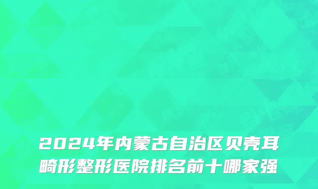 2024年内蒙古自治区贝壳耳畸形整形医院排名前十哪家强