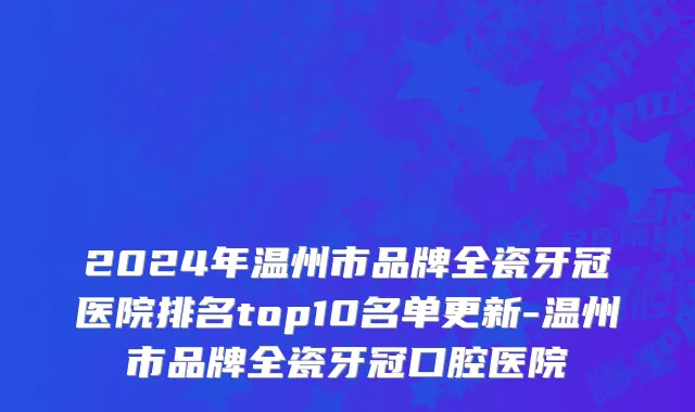 2024年温州市品牌全瓷牙冠医院排名top10名单更新-温州市品牌全瓷牙冠口腔医院