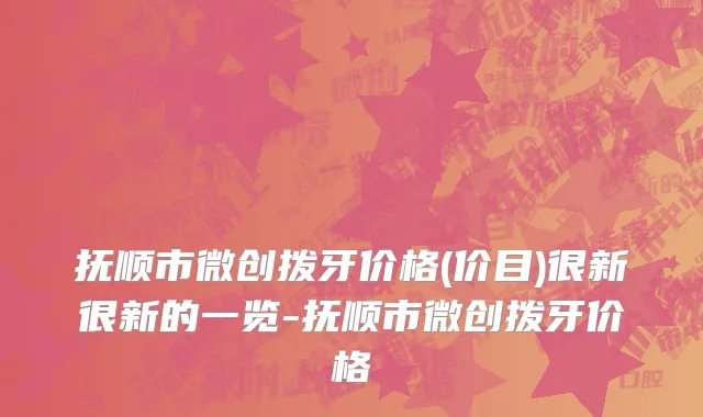 抚顺市微创拨牙价格(价目)很新很新的一览-抚顺市微创拨牙价格