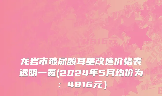 龙岩市玻尿酸耳垂改造价格表透明一览(2024年5月均价为：4816元）