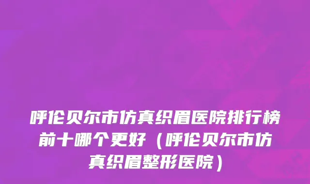 呼伦贝尔市仿真织眉医院排行榜前十哪个更好（呼伦贝尔市仿真织眉整形医院）