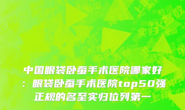 中国眼袋卧蚕手术医院哪家好：眼袋卧蚕手术医院top50强正规的名至实归位列第一