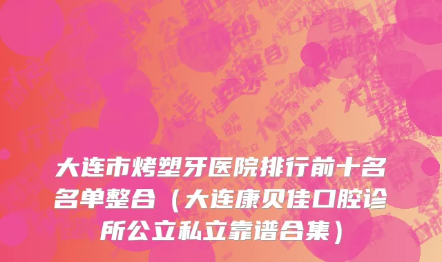 大连市烤塑牙医院排行前十名名单整合（大连康贝佳口腔诊所公立私立靠谱合集）