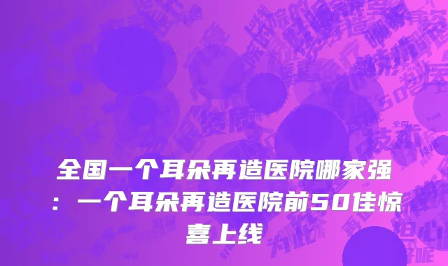 全国一个耳朵再造医院哪家强：一个耳朵再造医院前50佳惊喜上线