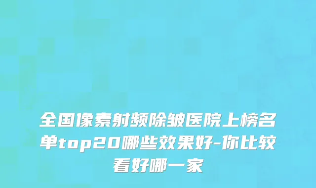 全国像素射频除皱医院上榜名单top20哪些效果好-你比较看好哪一家