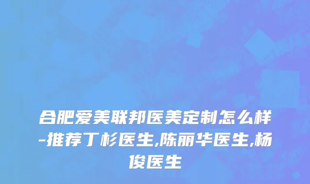 合肥爱美联邦医美定制怎么样-推荐丁杉医生,陈丽华医生,杨俊医生