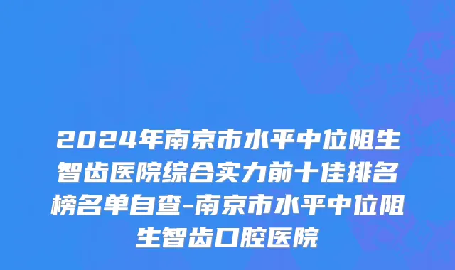 2024年南京市水平中位阻生智齿医院综合实力前十佳排名榜名单自查-南京市水平中位阻生智齿口腔医院