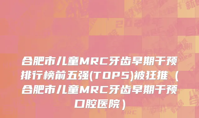 合肥市儿童MRC牙齿早期干预排行榜前五强(TOP5)被狂推（合肥市儿童MRC牙齿早期干预口腔医院）