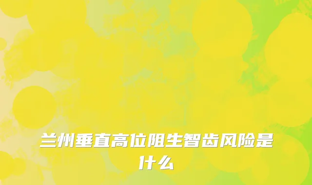 兰州垂直高位阻生智齿风险是什么