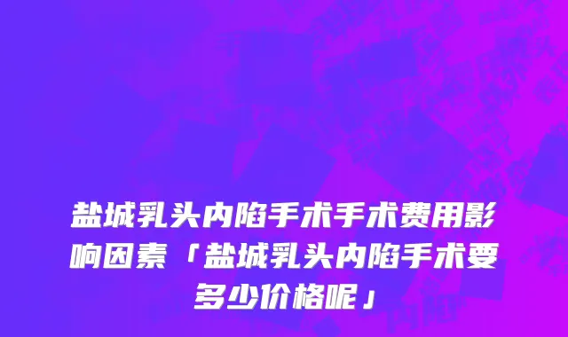 盐城乳头内陷手术手术费用影响因素「盐城乳头内陷手术要多少价格呢」