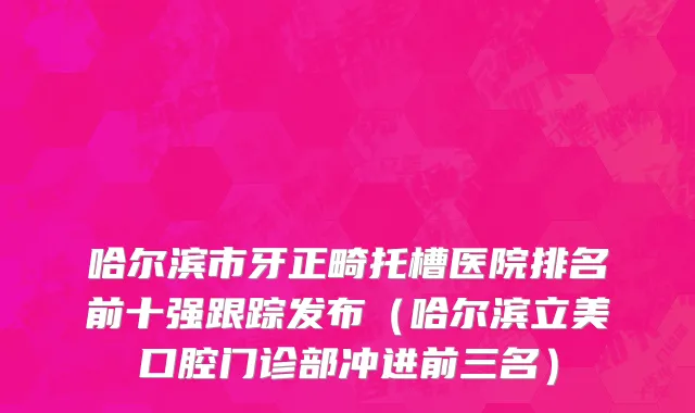 哈尔滨市牙正畸托槽医院排名前十强跟踪发布（哈尔滨立美口腔门诊部冲进前三名）