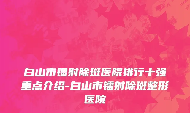 白山市镭射除斑医院排行十强重点介绍-白山市镭射除斑整形医院