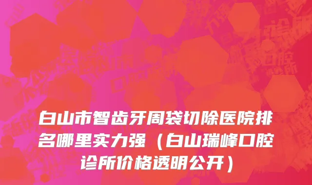 白山市智齿牙周袋切除医院排名哪里实力强（白山瑞峰口腔诊所价格透明公开）