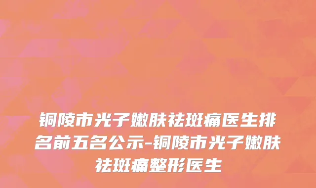 铜陵市光子嫩肤祛斑痛医生排名前五名公示-铜陵市光子嫩肤祛斑痛整形医生