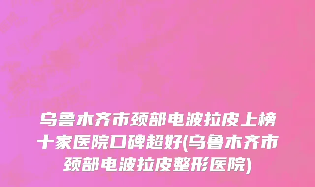 乌鲁木齐市颈部电波拉皮上榜十家医院口碑超好(乌鲁木齐市颈部电波拉皮整形医院)