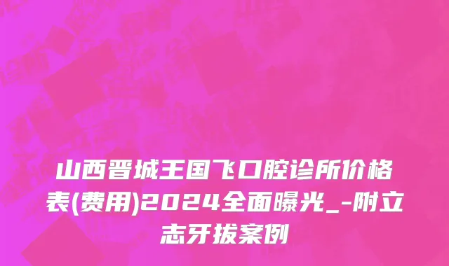 山西晋城王国飞口腔诊所价格表(费用)2024全面曝光_-附立志牙拔案例