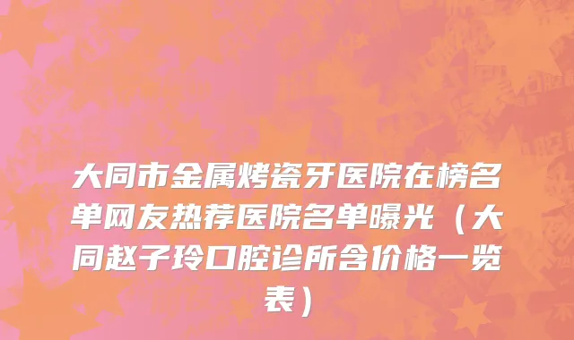 大同市金属烤瓷牙医院在榜名单网友热荐医院名单曝光（大同赵子玲口腔诊所含价格一览表）