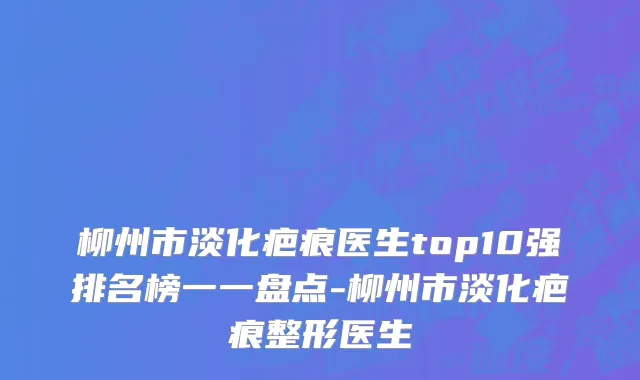 柳州市淡化疤痕医生top10强排名榜一一盘点-柳州市淡化疤痕整形医生