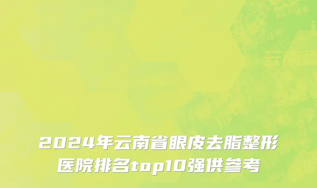 2024年云南省眼皮去脂整形医院排名top10强供参考