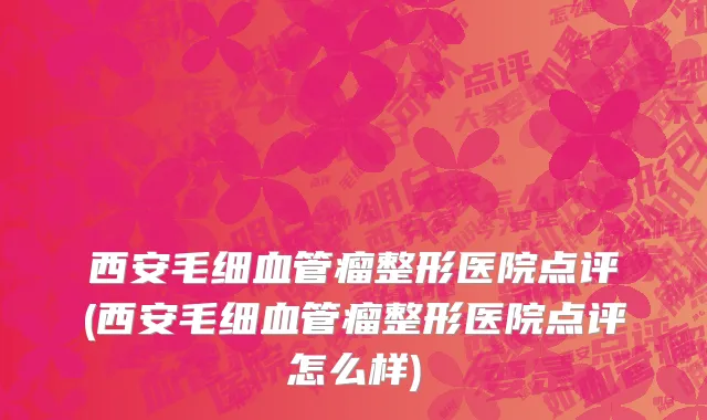 西安毛细血管瘤整形医院点评(西安毛细血管瘤整形医院点评怎么样)