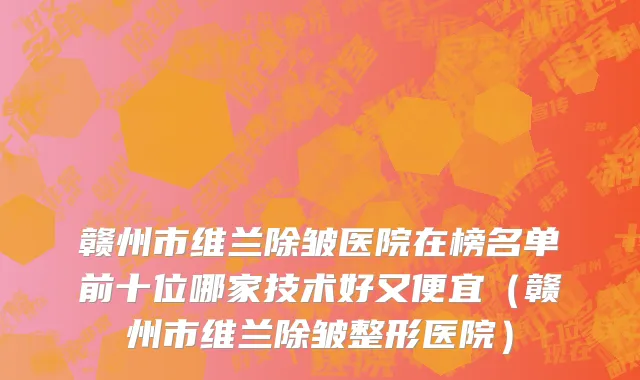 赣州市维兰除皱医院在榜名单前十位哪家技术好又便宜（赣州市维兰除皱整形医院）