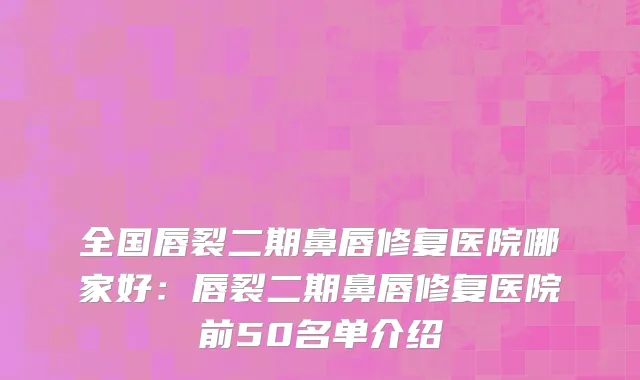 全国唇裂二期鼻唇修复医院哪家好：唇裂二期鼻唇修复医院前50名单介绍