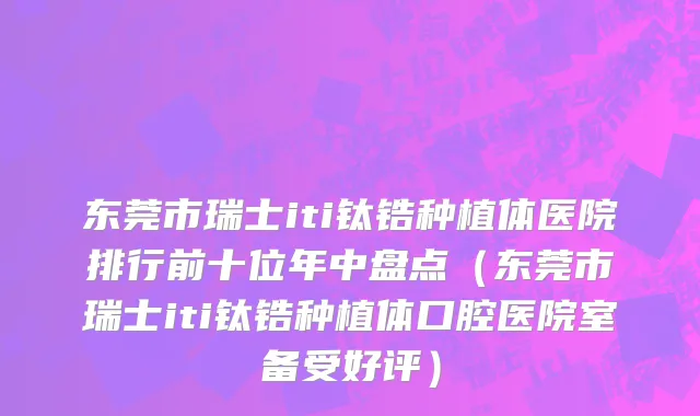 东莞市瑞士iti钛锆种植体医院排行前十位年中盘点（东莞市瑞士iti钛锆种植体口腔医院室备受好评）