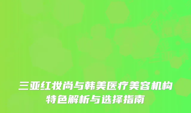 三亚红妆尚与韩美医疗美容机构特色解析与选择指南