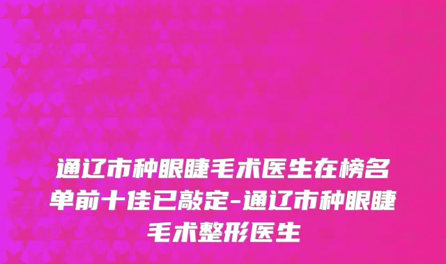 通辽市种眼睫毛术医生在榜名单前十佳已敲定-通辽市种眼睫毛术整形医生