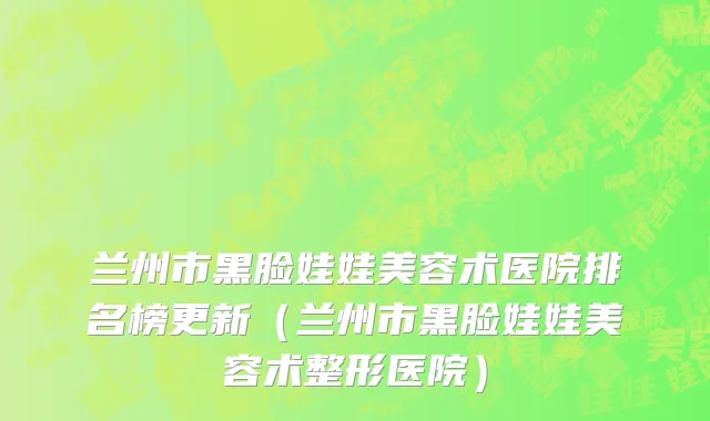 兰州市黑脸娃娃美容术医院排名榜更新（兰州市黑脸娃娃美容术整形医院）