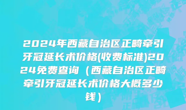 2024年西藏自治区正畸牵引牙冠延长术价格(收费标准)2024免费查询（西藏自治区正畸牵引牙冠延长术价格大概多少钱）