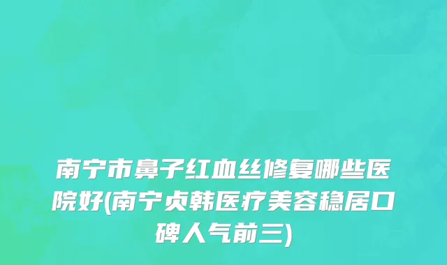 南宁市鼻子红血丝修复哪些医院好(南宁贞韩医疗美容稳居口碑人气前三)