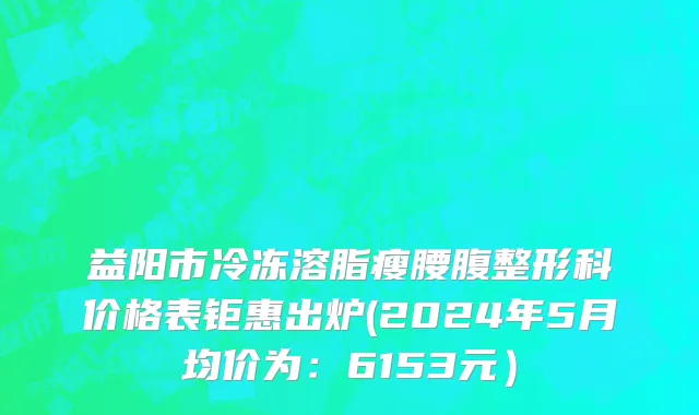 益阳市冷冻溶脂瘦腰腹整形科价格表钜惠出炉(2024年5月均价为：6153元）