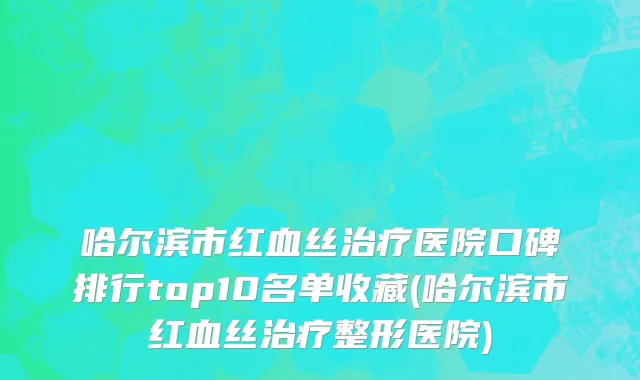 哈尔滨市红血丝治疗医院口碑排行top10名单收藏(哈尔滨市红血丝治疗整形医院)