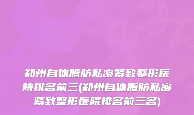 郑州自体脂肪私密紧致整形医院排名前三(郑州自体脂肪私密紧致整形医院排名前三名)