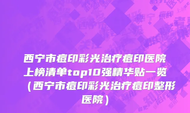 西宁市痘印彩光治疗痘印医院上榜清单top10强精华贴一览（西宁市痘印彩光治疗痘印整形医院）