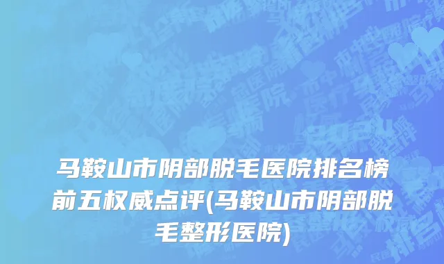 马鞍山市阴部脱毛医院排名榜前五权威点评(马鞍山市阴部脱毛整形医院)