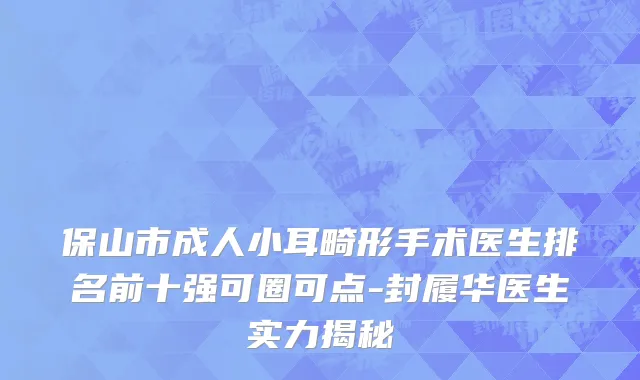 保山市成人小耳畸形手术医生排名前十强可圈可点-封履华医生实力揭秘