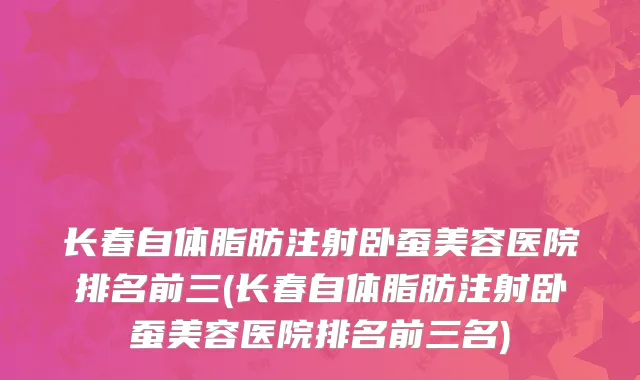 长春自体脂肪注射卧蚕美容医院排名前三(长春自体脂肪注射卧蚕美容医院排名前三名)