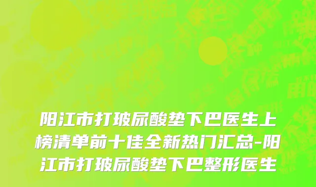 阳江市打玻尿酸垫下巴医生上榜清单前十佳全新热门汇总-阳江市打玻尿酸垫下巴整形医生