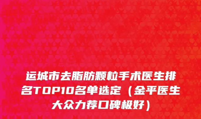 运城市去脂肪颗粒手术医生排名TOP10名单选定（金平医生大众力荐口碑极好）
