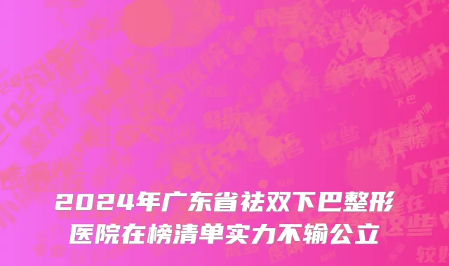 2024年广东省祛双下巴整形医院在榜清单实力不输公立